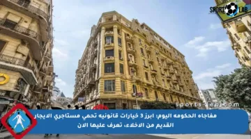 مفاجأة الحكومة اليوم: أبرز 3 خيارات قانونية تحمي مستأجري الإيجار القديم من الإخلاء، تعرف عليها الآن